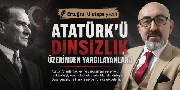 Ertuğrul Ulutepe yazdı Atatürk'ü Dinsizlik Üzerinden Yargılayanlara